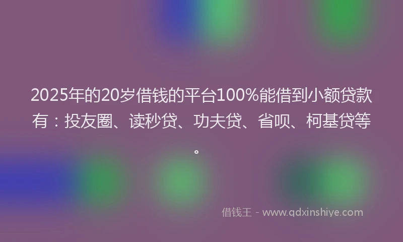 2025年的20岁借钱的平台100%能借到小额贷款有：投友圈、读秒贷、功夫贷、省呗、柯基贷等。