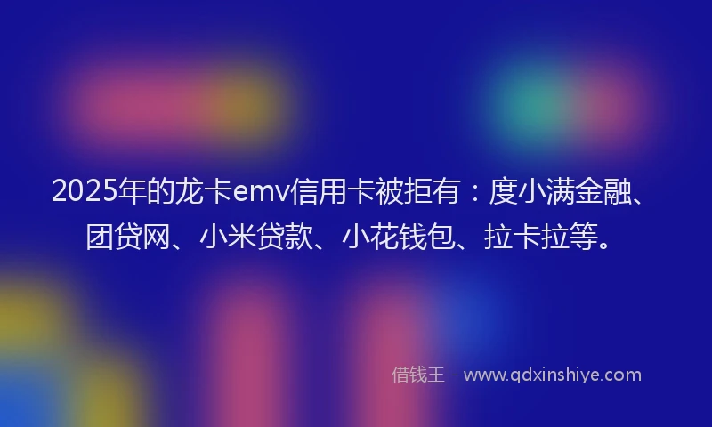 2025年的龙卡emv信用卡被拒有：度小满金融、团贷网、小米贷款、小花钱包、拉卡拉等。