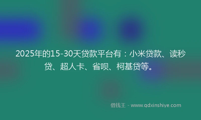 2025年的15-30天贷款平台有：小米贷款、读秒贷、超人卡、省呗、柯基贷等。