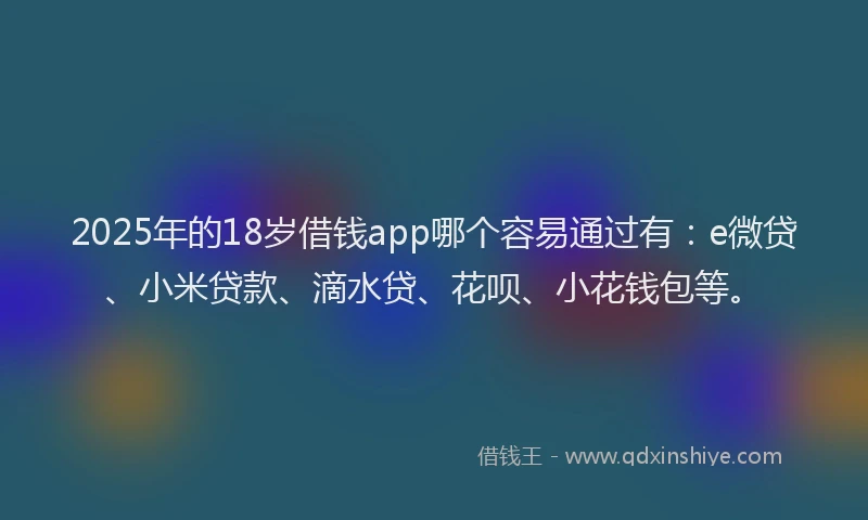 2025年的18岁借钱app哪个容易通过有：e微贷、小米贷款、滴水贷、花呗、小花钱包等。