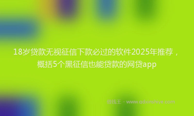 18岁贷款无视征信下款必过的软件2025年推荐，概括5个黑征信也能贷款的网贷app