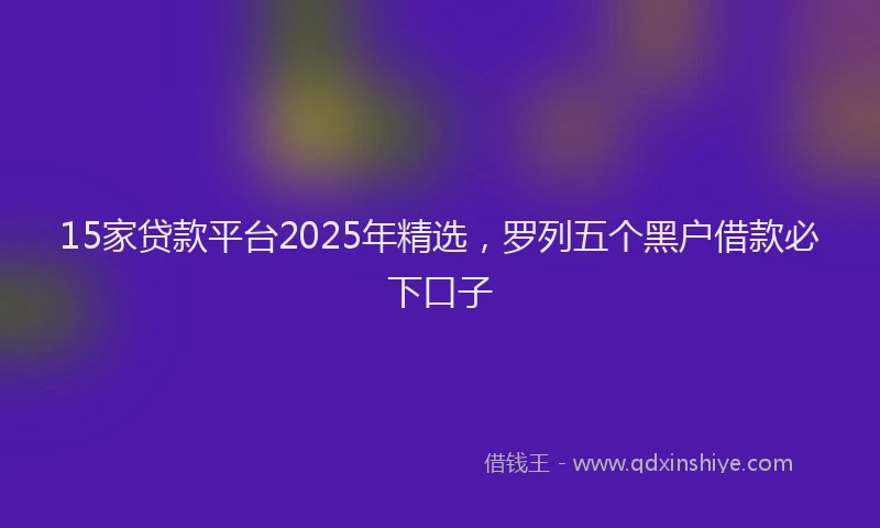 15家贷款平台2025年精选，罗列五个黑户借款必下口子