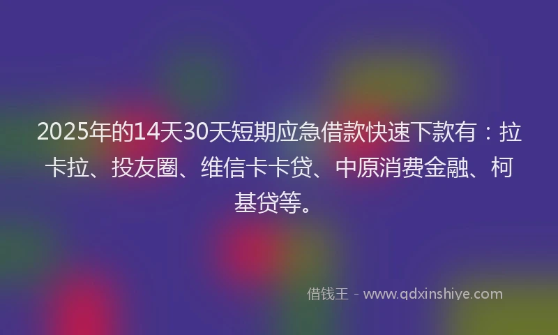 2025年的14天30天短期应急借款快速下款有：拉卡拉、投友圈、维信卡卡贷、中原消费金融、柯基贷等。
