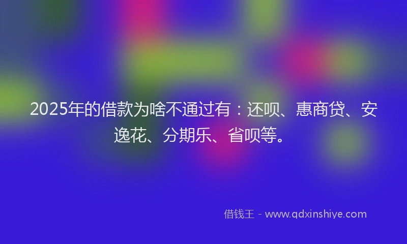 2025年的借款为啥不通过有：还呗、惠商贷、安逸花、分期乐、省呗等。