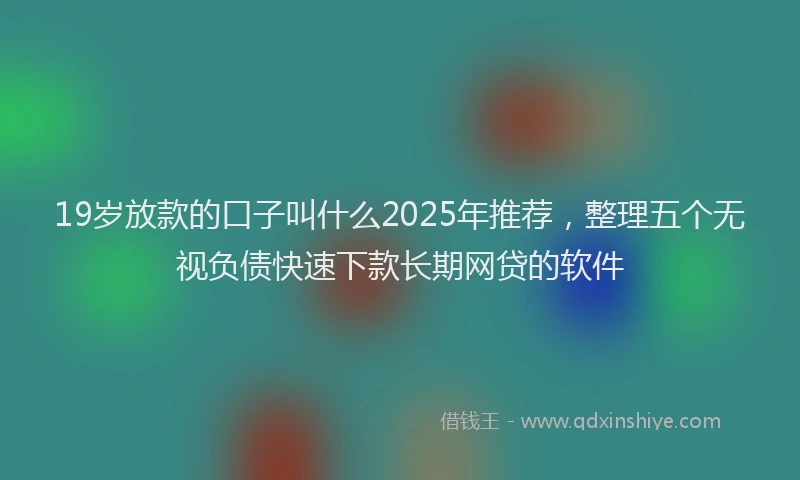 19岁放款的口子叫什么2025年推荐，整理五个无视负债快速下款长期网贷的软件