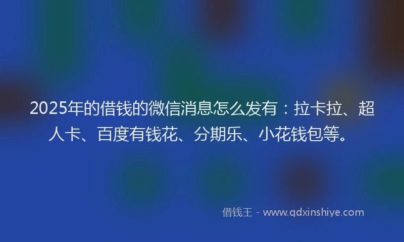 2025年的借钱的微信消息怎么发有：拉卡拉、超人卡、百度有钱花、分期乐、小花钱包等。
