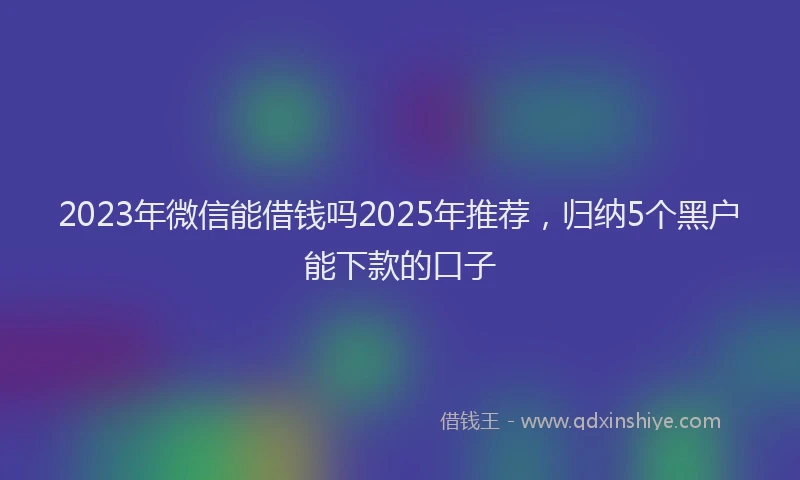 2023年微信能借钱吗2025年推荐，归纳5个黑户能下款的口子