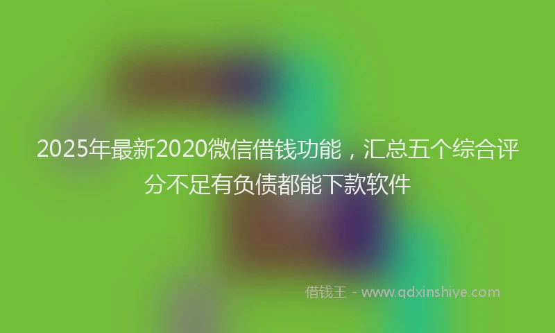 2025年最新2020微信借钱功能，汇总五个综合评分不足有负债都能下款软件