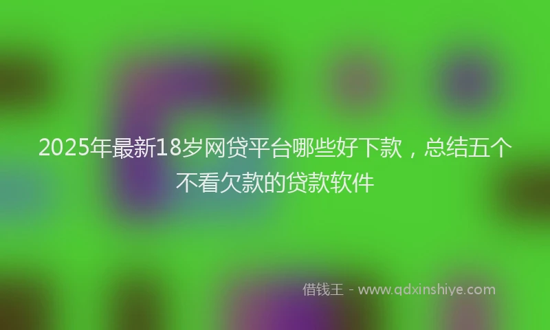 2025年最新18岁网贷平台哪些好下款，总结五个不看欠款的贷款软件
