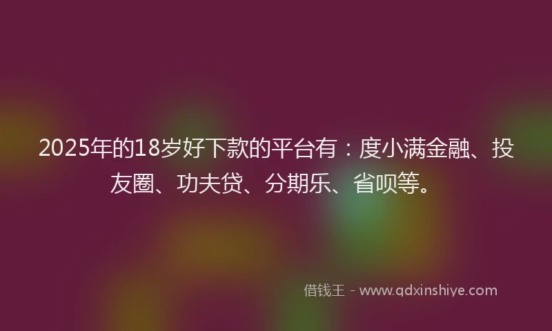 2025年的18岁好下款的平台有：度小满金融、投友圈、功夫贷、分期乐、省呗等。