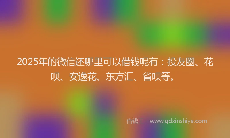 2025年的微信还哪里可以借钱呢有：投友圈、花呗、安逸花、东方汇、省呗等。