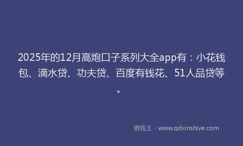 2025年的12月高炮口子系列大全app有：小花钱包、滴水贷、功夫贷、百度有钱花、51人品贷等。