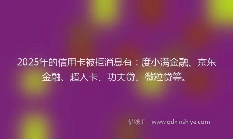 2025年的信用卡被拒消息有：度小满金融、京东金融、超人卡、功夫贷、微粒贷等。