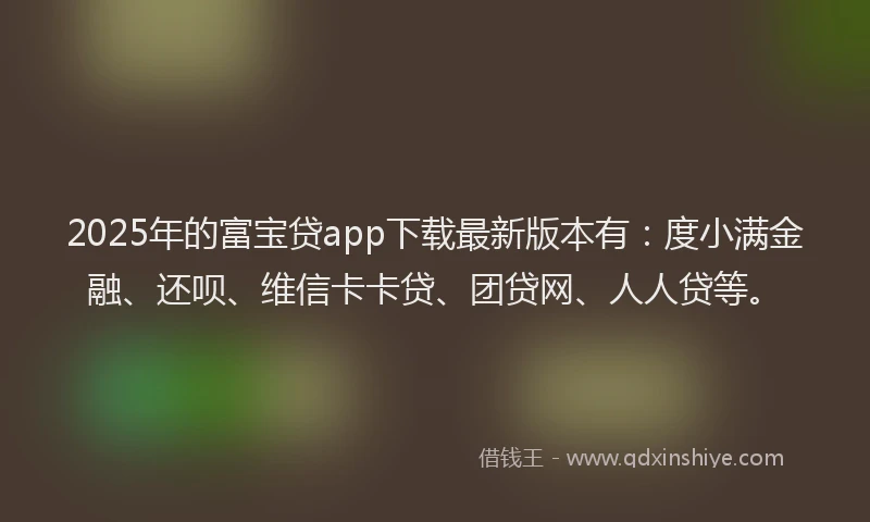 2025年的富宝贷app下载最新版本有：度小满金融、还呗、维信卡卡贷、团贷网、人人贷等。