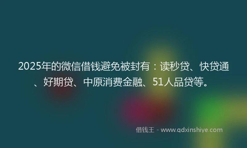 2025年的微信借钱避免被封有：读秒贷、快贷通、好期贷、中原消费金融、51人品贷等。