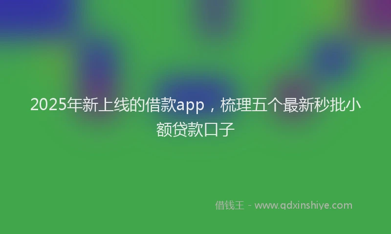 2025年新上线的借款app，梳理五个最新秒批小额贷款口子