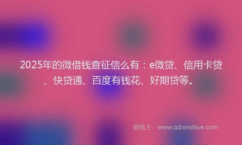 2025年的微借钱查征信么有：e微贷、信用卡贷、快贷通、百度有钱花、好期贷等。