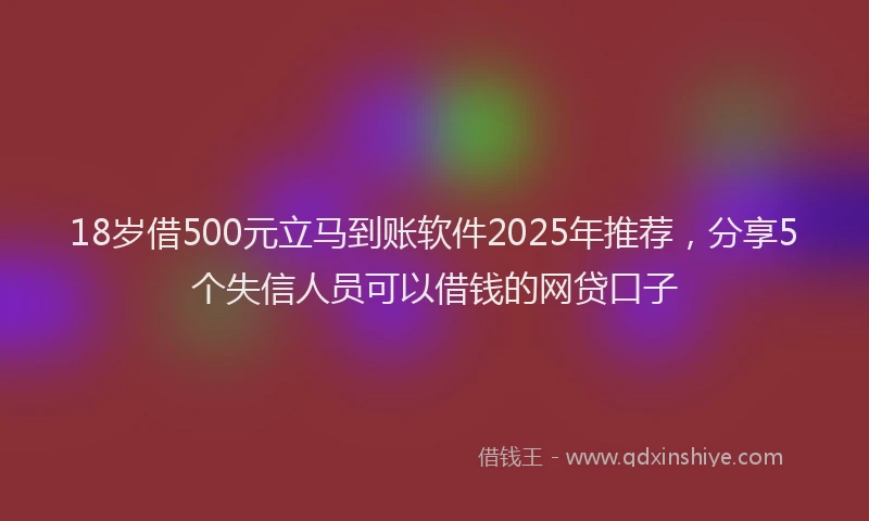 18岁借500元立马到账软件2025年推荐，分享5个失信人员可以借钱的网贷口子