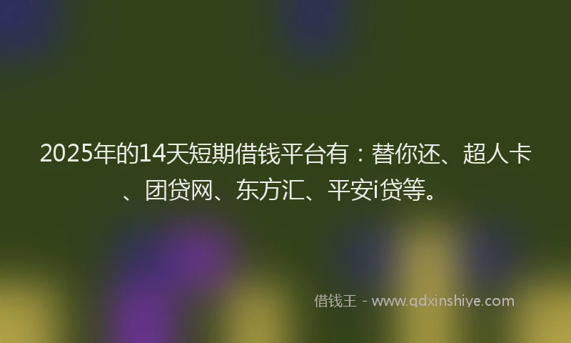 2025年的14天短期借钱平台有：替你还、超人卡、团贷网、东方汇、平安i贷等。