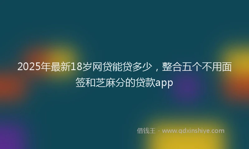 2025年最新18岁网贷能贷多少，整合五个不用面签和芝麻分的贷款app
