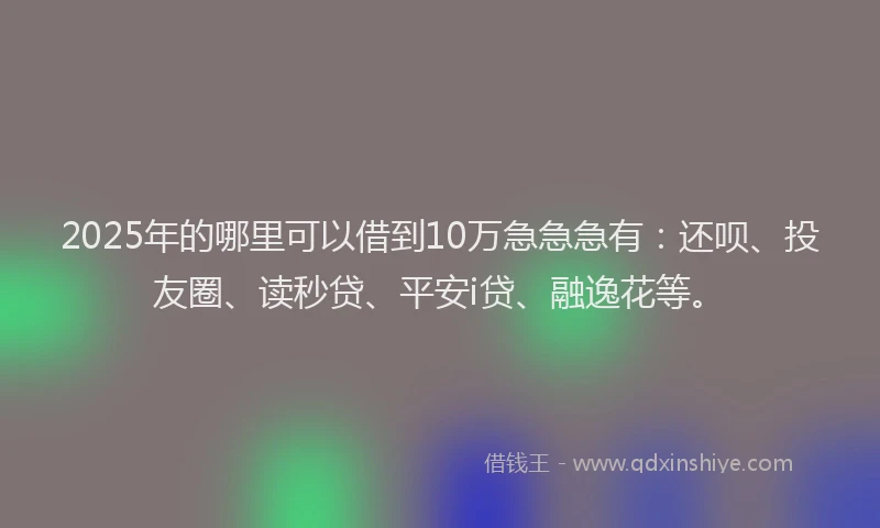 2025年的哪里可以借到10万急急急有：还呗、投友圈、读秒贷、平安i贷、融逸花等。