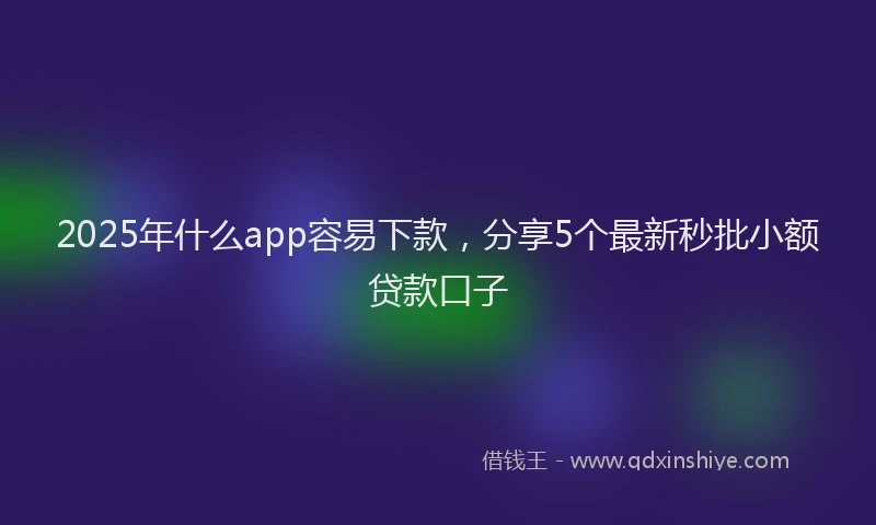 2025年什么app容易下款，分享5个最新秒批小额贷款口子