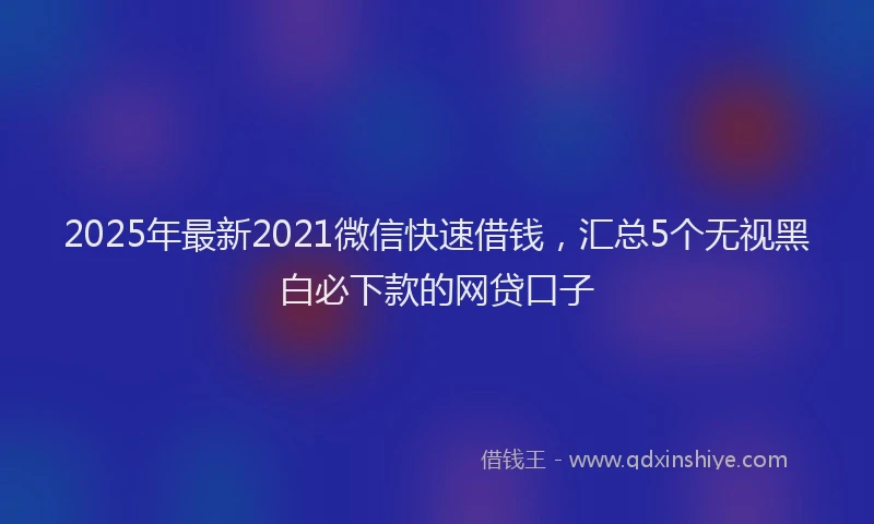 2025年最新2021微信快速借钱，汇总5个无视黑白必下款的网贷口子