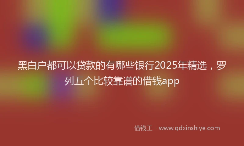 黑白户都可以贷款的有哪些银行2025年精选，罗列五个比较靠谱的借钱app
