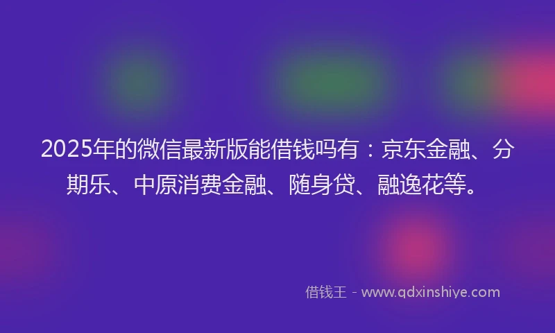 2025年的微信最新版能借钱吗有：京东金融、分期乐、中原消费金融、随身贷、融逸花等。
