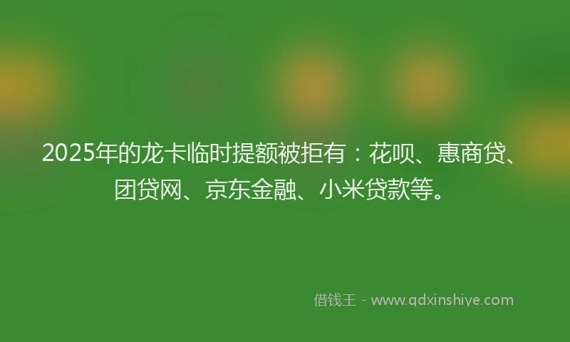 2025年的龙卡临时提额被拒有：花呗、惠商贷、团贷网、京东金融、小米贷款等。