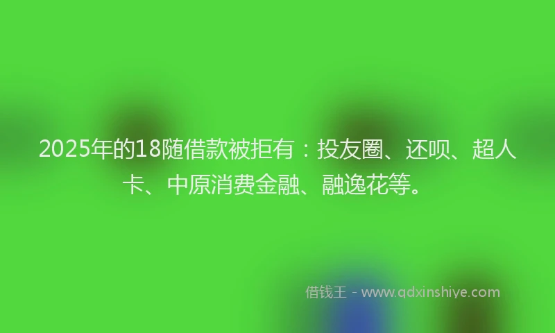 2025年的18随借款被拒有：投友圈、还呗、超人卡、中原消费金融、融逸花等。