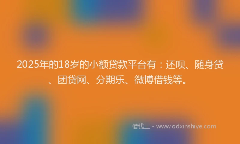 2025年的18岁的小额贷款平台有：还呗、随身贷、团贷网、分期乐、微博借钱等。