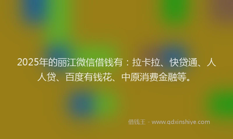 2025年的丽江微信借钱有：拉卡拉、快贷通、人人贷、百度有钱花、中原消费金融等。