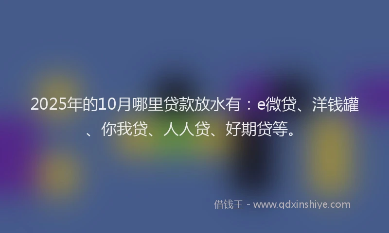 2025年的10月哪里贷款放水有：e微贷、洋钱罐、你我贷、人人贷、好期贷等。