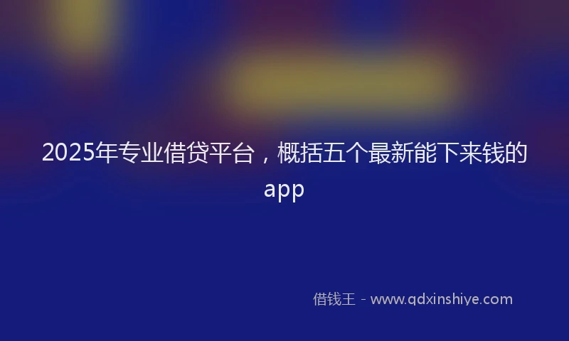 2025年专业借贷平台，概括五个最新能下来钱的app