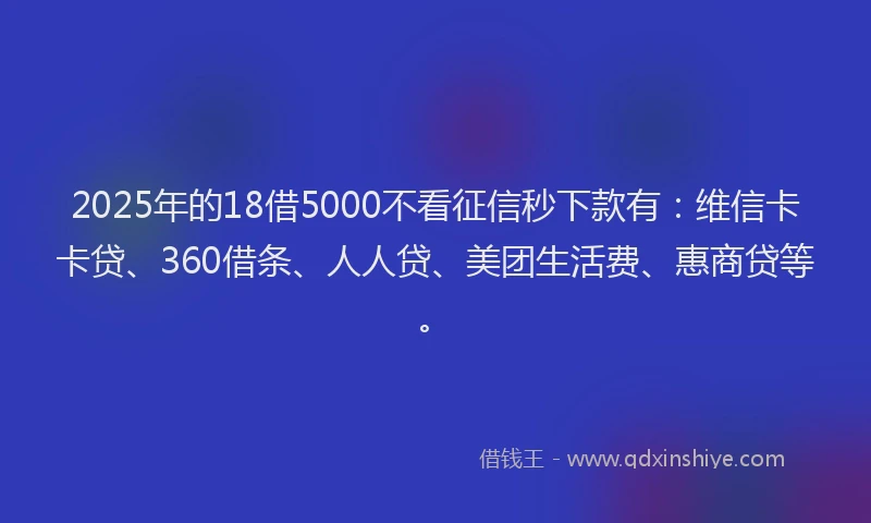 2025年的18借5000不看征信秒下款有：维信卡卡贷、360借条、人人贷、美团生活费、惠商贷等。
