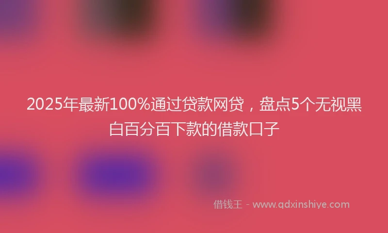 2025年最新100%通过贷款网贷，盘点5个无视黑白百分百下款的借款口子