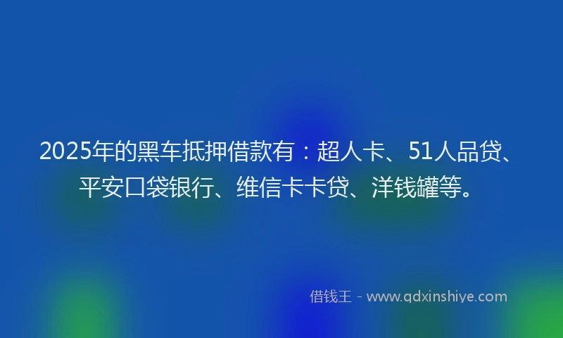 2025年的黑车抵押借款有：超人卡、51人品贷、平安口袋银行、维信卡卡贷、洋钱罐等。
