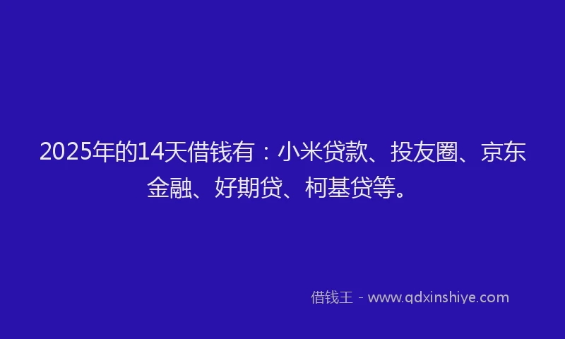 2025年的14天借钱有：小米贷款、投友圈、京东金融、好期贷、柯基贷等。