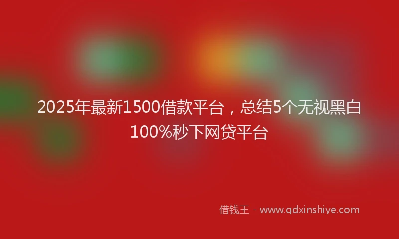 2025年最新1500借款平台，总结5个无视黑白100%秒下网贷平台
