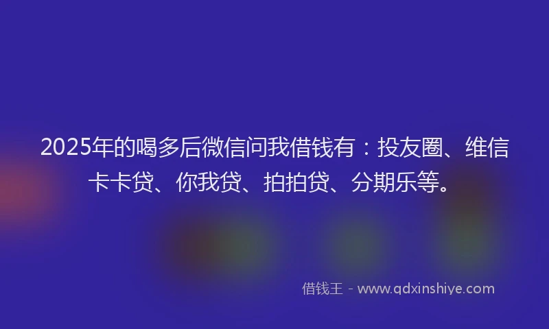 2025年的喝多后微信问我借钱有：投友圈、维信卡卡贷、你我贷、拍拍贷、分期乐等。