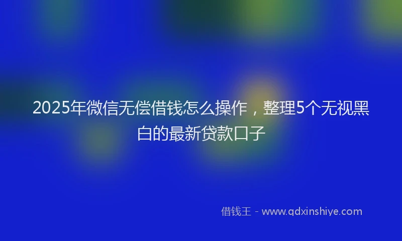 2025年微信无偿借钱怎么操作，整理5个无视黑白的最新贷款口子
