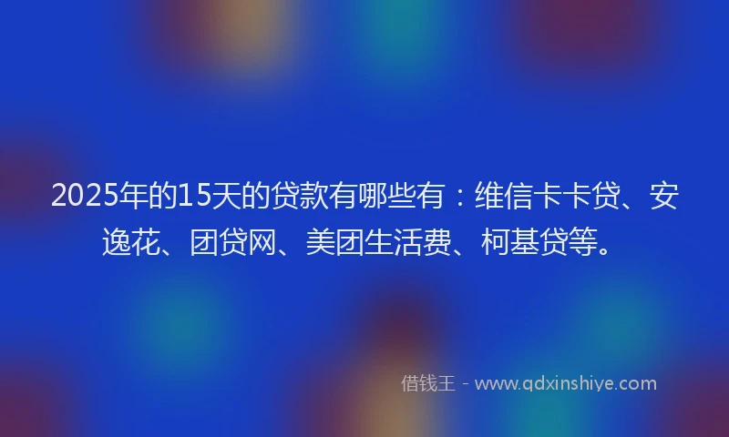 2025年的15天的贷款有哪些有：维信卡卡贷、安逸花、团贷网、美团生活费、柯基贷等。