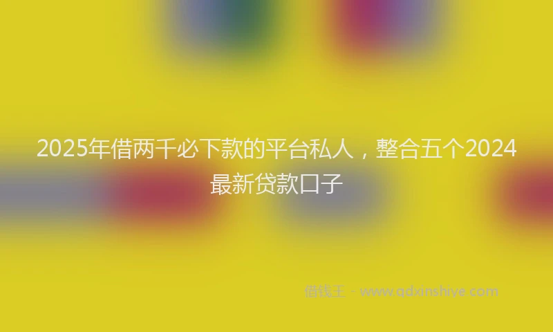 2025年借两千必下款的平台私人，整合五个2024最新贷款口子