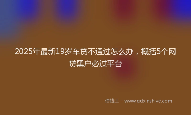 2025年最新19岁车贷不通过怎么办，概括5个网贷黑户必过平台