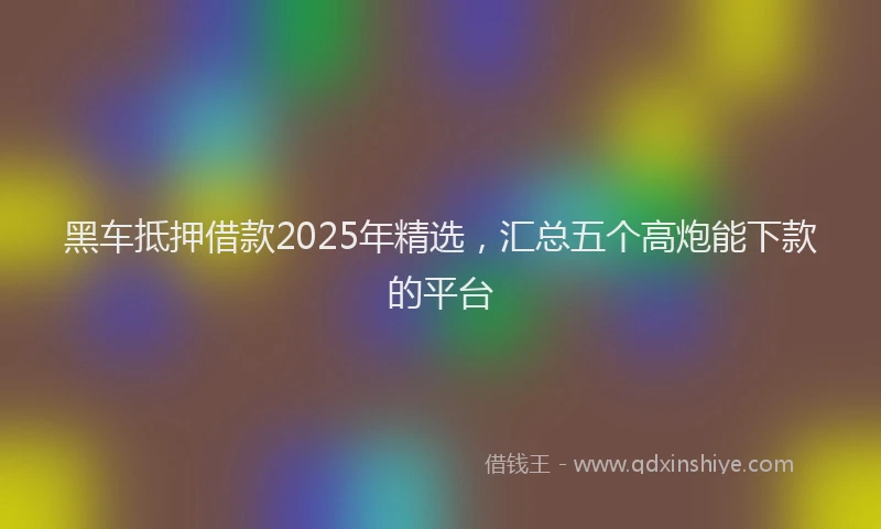 黑车抵押借款2025年精选，汇总五个高炮能下款的平台