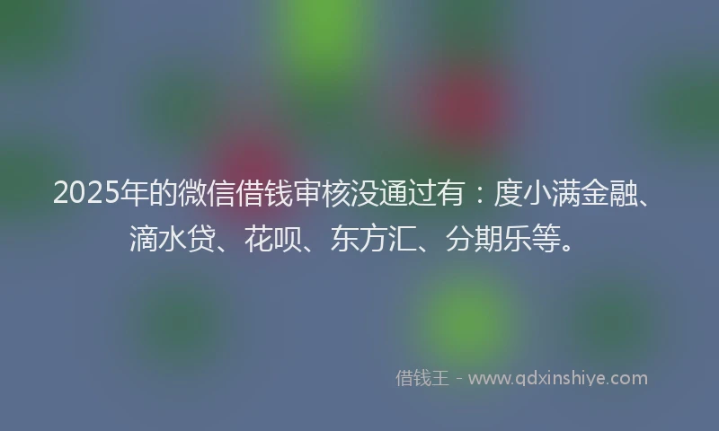 2025年的微信借钱审核没通过有：度小满金融、滴水贷、花呗、东方汇、分期乐等。