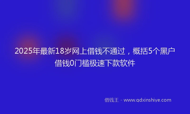 2025年最新18岁网上借钱不通过，概括5个黑户借钱0门槛极速下款软件