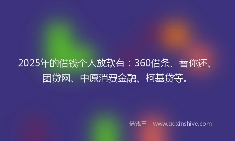2025年的借钱个人放款有：360借条、替你还、团贷网、中原消费金融、柯基贷等。