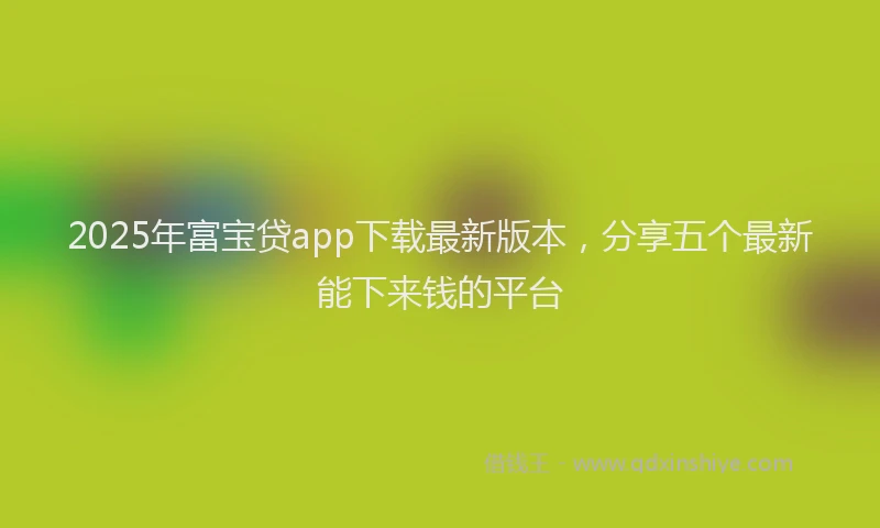 2025年富宝贷app下载最新版本，分享五个最新能下来钱的平台